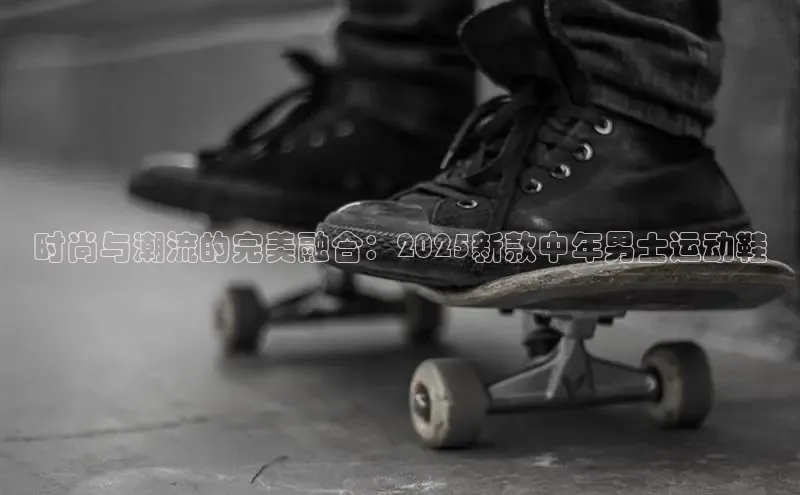 时尚与潮流的完美融合：2025新款中年男士运动鞋